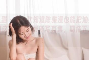 轰趴猫 - 第一次知道陈雅漫也能把油亮演绎到这种程度，最新写真集，期待下次了！